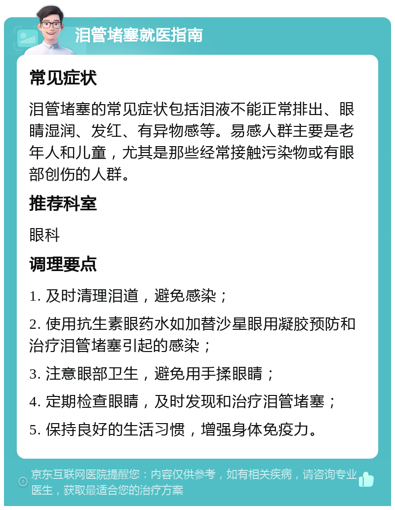 泪管堵塞就医指南 常见症状 泪管堵塞的常见症状包括泪液不能正常排出、眼睛湿润、发红、有异物感等。易感人群主要是老年人和儿童，尤其是那些经常接触污染物或有眼部创伤的人群。 推荐科室 眼科 调理要点 1. 及时清理泪道，避免感染； 2. 使用抗生素眼药水如加替沙星眼用凝胶预防和治疗泪管堵塞引起的感染； 3. 注意眼部卫生，避免用手揉眼睛； 4. 定期检查眼睛，及时发现和治疗泪管堵塞； 5. 保持良好的生活习惯，增强身体免疫力。