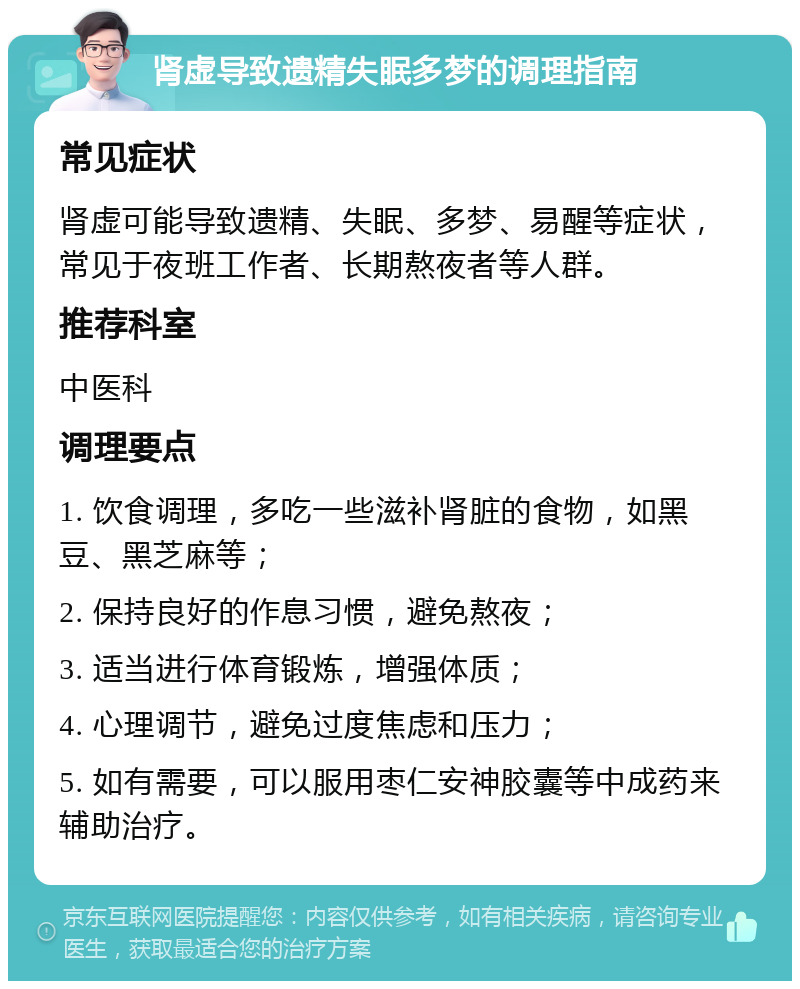 肾虚导致遗精失眠多梦的调理指南 常见症状 肾虚可能导致遗精、失眠、多梦、易醒等症状，常见于夜班工作者、长期熬夜者等人群。 推荐科室 中医科 调理要点 1. 饮食调理，多吃一些滋补肾脏的食物，如黑豆、黑芝麻等； 2. 保持良好的作息习惯，避免熬夜； 3. 适当进行体育锻炼，增强体质； 4. 心理调节，避免过度焦虑和压力； 5. 如有需要，可以服用枣仁安神胶囊等中成药来辅助治疗。