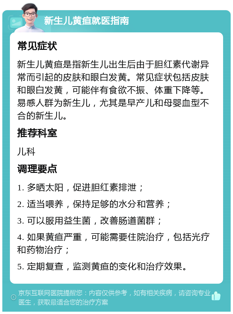 新生儿黄疸就医指南 常见症状 新生儿黄疸是指新生儿出生后由于胆红素代谢异常而引起的皮肤和眼白发黄。常见症状包括皮肤和眼白发黄，可能伴有食欲不振、体重下降等。易感人群为新生儿，尤其是早产儿和母婴血型不合的新生儿。 推荐科室 儿科 调理要点 1. 多晒太阳，促进胆红素排泄； 2. 适当喂养，保持足够的水分和营养； 3. 可以服用益生菌，改善肠道菌群； 4. 如果黄疸严重，可能需要住院治疗，包括光疗和药物治疗； 5. 定期复查，监测黄疸的变化和治疗效果。