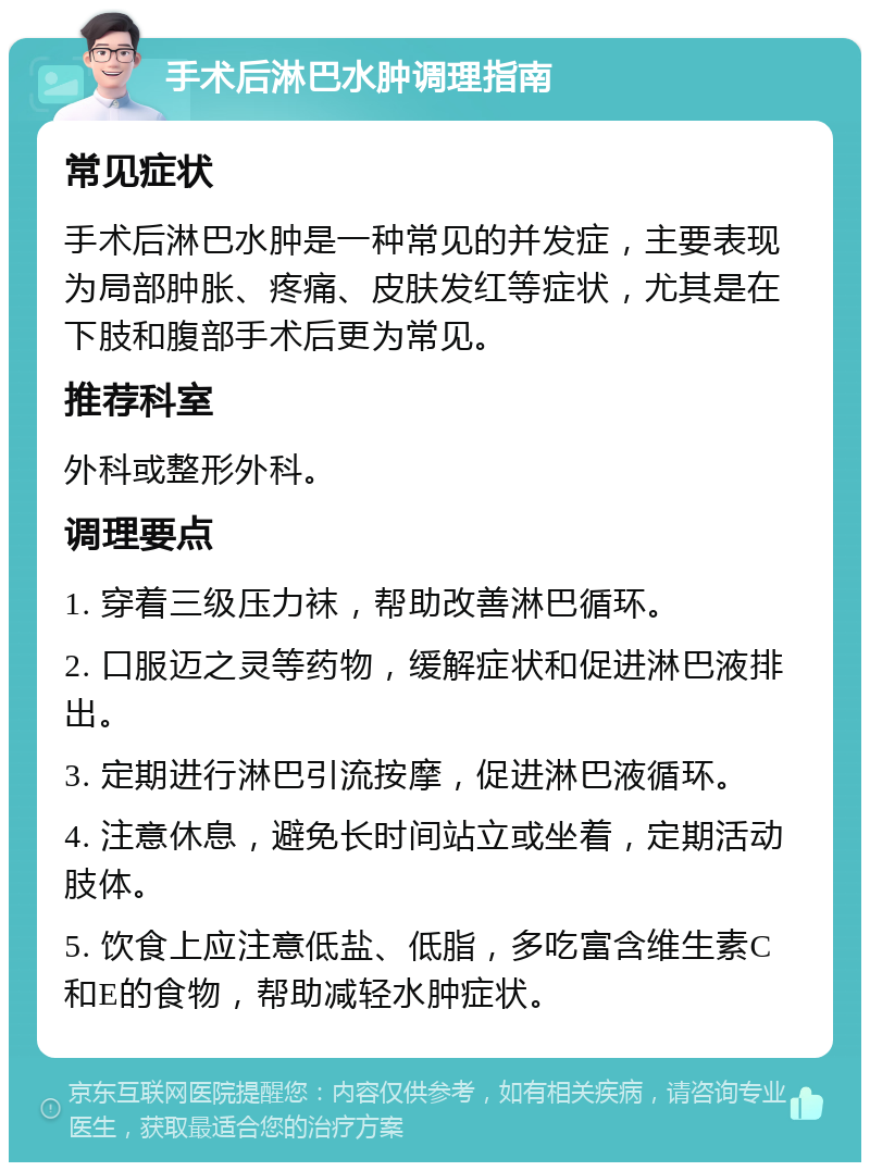 手术后淋巴水肿调理指南 常见症状 手术后淋巴水肿是一种常见的并发症，主要表现为局部肿胀、疼痛、皮肤发红等症状，尤其是在下肢和腹部手术后更为常见。 推荐科室 外科或整形外科。 调理要点 1. 穿着三级压力袜，帮助改善淋巴循环。 2. 口服迈之灵等药物，缓解症状和促进淋巴液排出。 3. 定期进行淋巴引流按摩，促进淋巴液循环。 4. 注意休息，避免长时间站立或坐着，定期活动肢体。 5. 饮食上应注意低盐、低脂，多吃富含维生素C和E的食物，帮助减轻水肿症状。