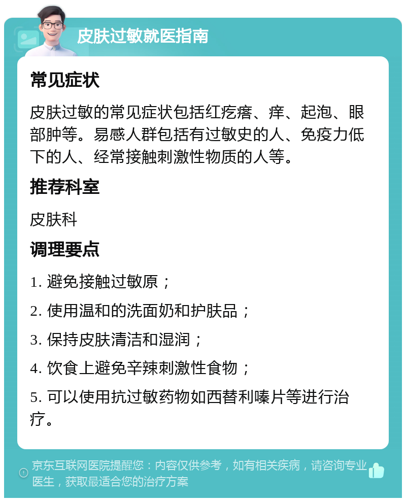 皮肤过敏就医指南 常见症状 皮肤过敏的常见症状包括红疙瘩、痒、起泡、眼部肿等。易感人群包括有过敏史的人、免疫力低下的人、经常接触刺激性物质的人等。 推荐科室 皮肤科 调理要点 1. 避免接触过敏原； 2. 使用温和的洗面奶和护肤品； 3. 保持皮肤清洁和湿润； 4. 饮食上避免辛辣刺激性食物； 5. 可以使用抗过敏药物如西替利嗪片等进行治疗。