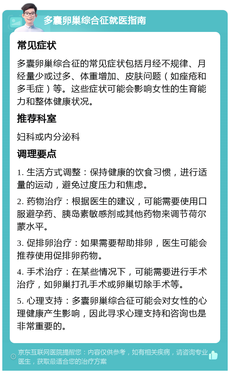 多囊卵巢综合征就医指南 常见症状 多囊卵巢综合征的常见症状包括月经不规律、月经量少或过多、体重增加、皮肤问题（如痤疮和多毛症）等。这些症状可能会影响女性的生育能力和整体健康状况。 推荐科室 妇科或内分泌科 调理要点 1. 生活方式调整：保持健康的饮食习惯，进行适量的运动，避免过度压力和焦虑。 2. 药物治疗：根据医生的建议，可能需要使用口服避孕药、胰岛素敏感剂或其他药物来调节荷尔蒙水平。 3. 促排卵治疗：如果需要帮助排卵，医生可能会推荐使用促排卵药物。 4. 手术治疗：在某些情况下，可能需要进行手术治疗，如卵巢打孔手术或卵巢切除手术等。 5. 心理支持：多囊卵巢综合征可能会对女性的心理健康产生影响，因此寻求心理支持和咨询也是非常重要的。