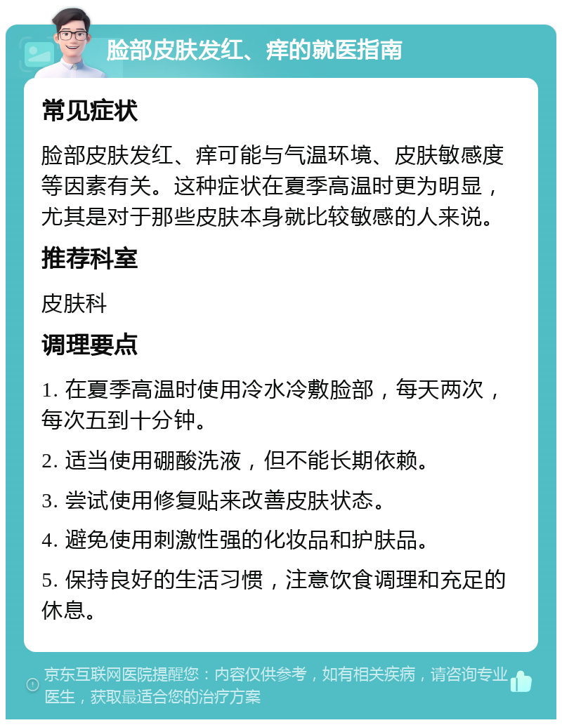 脸部皮肤发红、痒的就医指南 常见症状 脸部皮肤发红、痒可能与气温环境、皮肤敏感度等因素有关。这种症状在夏季高温时更为明显，尤其是对于那些皮肤本身就比较敏感的人来说。 推荐科室 皮肤科 调理要点 1. 在夏季高温时使用冷水冷敷脸部，每天两次，每次五到十分钟。 2. 适当使用硼酸洗液，但不能长期依赖。 3. 尝试使用修复贴来改善皮肤状态。 4. 避免使用刺激性强的化妆品和护肤品。 5. 保持良好的生活习惯，注意饮食调理和充足的休息。