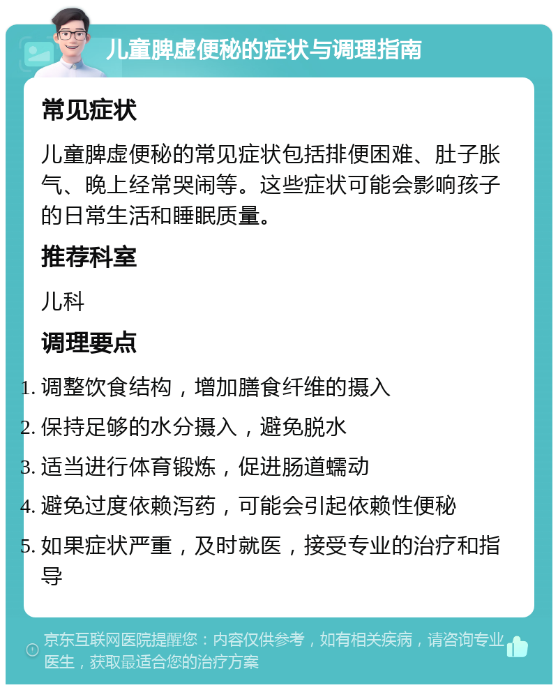 儿童脾虚便秘的症状与调理指南 常见症状 儿童脾虚便秘的常见症状包括排便困难、肚子胀气、晚上经常哭闹等。这些症状可能会影响孩子的日常生活和睡眠质量。 推荐科室 儿科 调理要点 调整饮食结构，增加膳食纤维的摄入 保持足够的水分摄入，避免脱水 适当进行体育锻炼，促进肠道蠕动 避免过度依赖泻药，可能会引起依赖性便秘 如果症状严重，及时就医，接受专业的治疗和指导