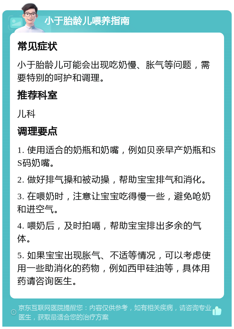 小于胎龄儿喂养指南 常见症状 小于胎龄儿可能会出现吃奶慢、胀气等问题，需要特别的呵护和调理。 推荐科室 儿科 调理要点 1. 使用适合的奶瓶和奶嘴，例如贝亲早产奶瓶和SS码奶嘴。 2. 做好排气操和被动操，帮助宝宝排气和消化。 3. 在喂奶时，注意让宝宝吃得慢一些，避免呛奶和进空气。 4. 喂奶后，及时拍嗝，帮助宝宝排出多余的气体。 5. 如果宝宝出现胀气、不适等情况，可以考虑使用一些助消化的药物，例如西甲硅油等，具体用药请咨询医生。