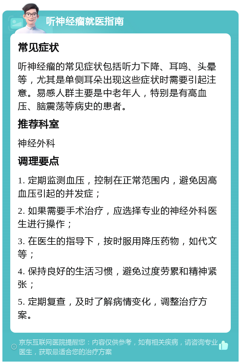 听神经瘤就医指南 常见症状 听神经瘤的常见症状包括听力下降、耳鸣、头晕等，尤其是单侧耳朵出现这些症状时需要引起注意。易感人群主要是中老年人，特别是有高血压、脑震荡等病史的患者。 推荐科室 神经外科 调理要点 1. 定期监测血压，控制在正常范围内，避免因高血压引起的并发症； 2. 如果需要手术治疗，应选择专业的神经外科医生进行操作； 3. 在医生的指导下，按时服用降压药物，如代文等； 4. 保持良好的生活习惯，避免过度劳累和精神紧张； 5. 定期复查，及时了解病情变化，调整治疗方案。