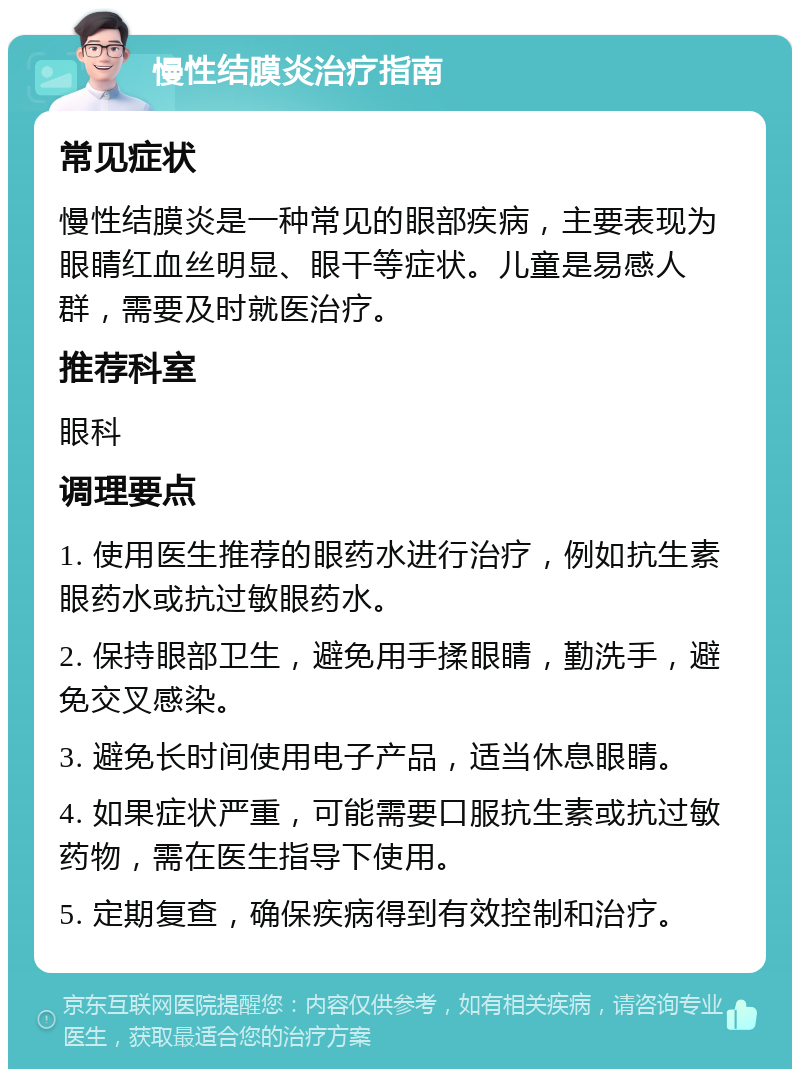 慢性结膜炎治疗指南 常见症状 慢性结膜炎是一种常见的眼部疾病，主要表现为眼睛红血丝明显、眼干等症状。儿童是易感人群，需要及时就医治疗。 推荐科室 眼科 调理要点 1. 使用医生推荐的眼药水进行治疗，例如抗生素眼药水或抗过敏眼药水。 2. 保持眼部卫生，避免用手揉眼睛，勤洗手，避免交叉感染。 3. 避免长时间使用电子产品，适当休息眼睛。 4. 如果症状严重，可能需要口服抗生素或抗过敏药物，需在医生指导下使用。 5. 定期复查，确保疾病得到有效控制和治疗。