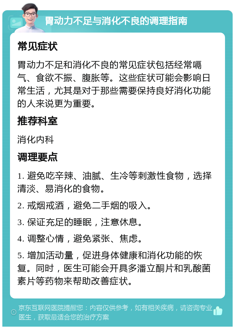 胃动力不足与消化不良的调理指南 常见症状 胃动力不足和消化不良的常见症状包括经常嗝气、食欲不振、腹胀等。这些症状可能会影响日常生活，尤其是对于那些需要保持良好消化功能的人来说更为重要。 推荐科室 消化内科 调理要点 1. 避免吃辛辣、油腻、生冷等刺激性食物，选择清淡、易消化的食物。 2. 戒烟戒酒，避免二手烟的吸入。 3. 保证充足的睡眠，注意休息。 4. 调整心情，避免紧张、焦虑。 5. 增加活动量，促进身体健康和消化功能的恢复。同时，医生可能会开具多潘立酮片和乳酸菌素片等药物来帮助改善症状。