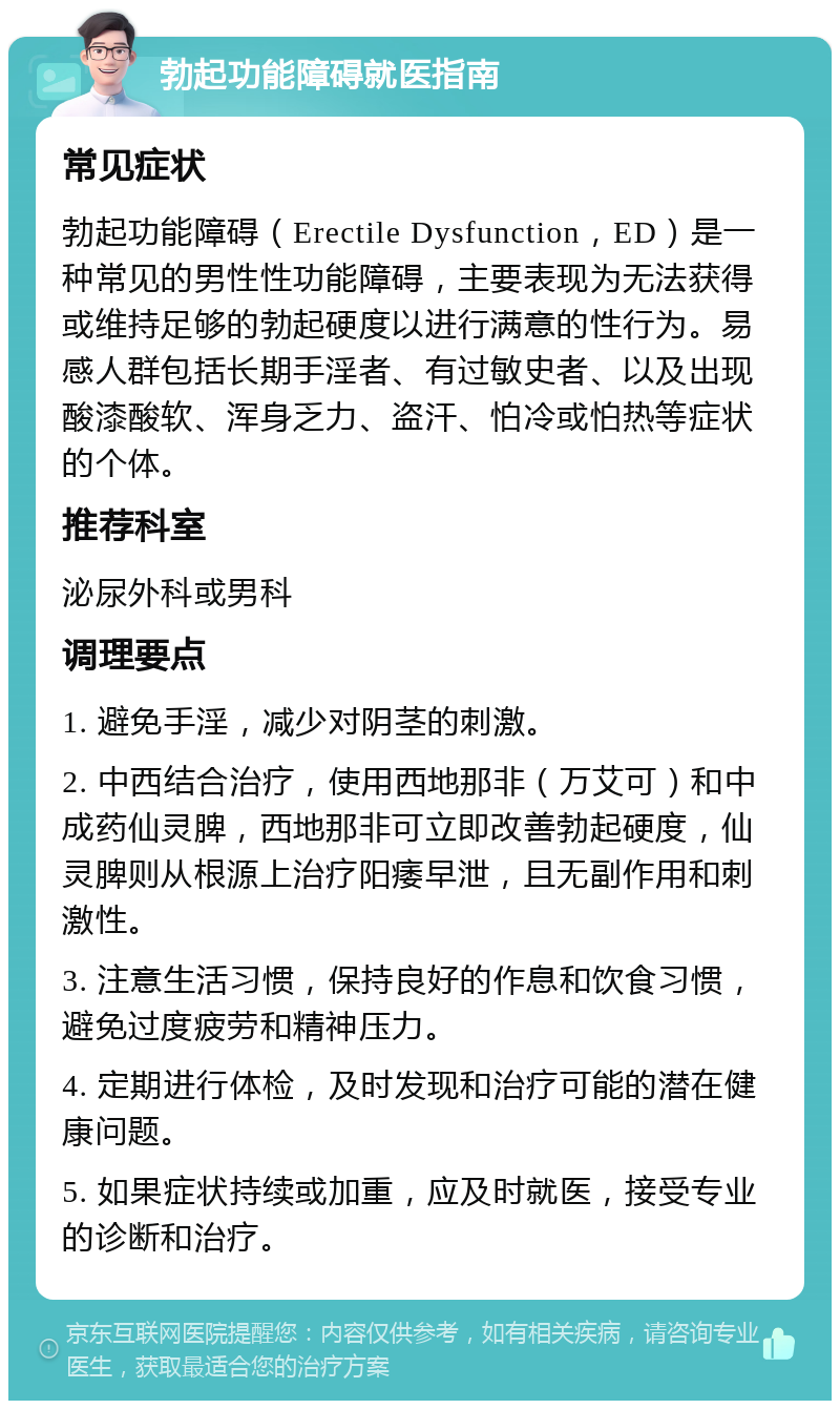 勃起功能障碍就医指南 常见症状 勃起功能障碍（Erectile Dysfunction，ED）是一种常见的男性性功能障碍，主要表现为无法获得或维持足够的勃起硬度以进行满意的性行为。易感人群包括长期手淫者、有过敏史者、以及出现酸漆酸软、浑身乏力、盗汗、怕冷或怕热等症状的个体。 推荐科室 泌尿外科或男科 调理要点 1. 避免手淫，减少对阴茎的刺激。 2. 中西结合治疗，使用西地那非（万艾可）和中成药仙灵脾，西地那非可立即改善勃起硬度，仙灵脾则从根源上治疗阳痿早泄，且无副作用和刺激性。 3. 注意生活习惯，保持良好的作息和饮食习惯，避免过度疲劳和精神压力。 4. 定期进行体检，及时发现和治疗可能的潜在健康问题。 5. 如果症状持续或加重，应及时就医，接受专业的诊断和治疗。