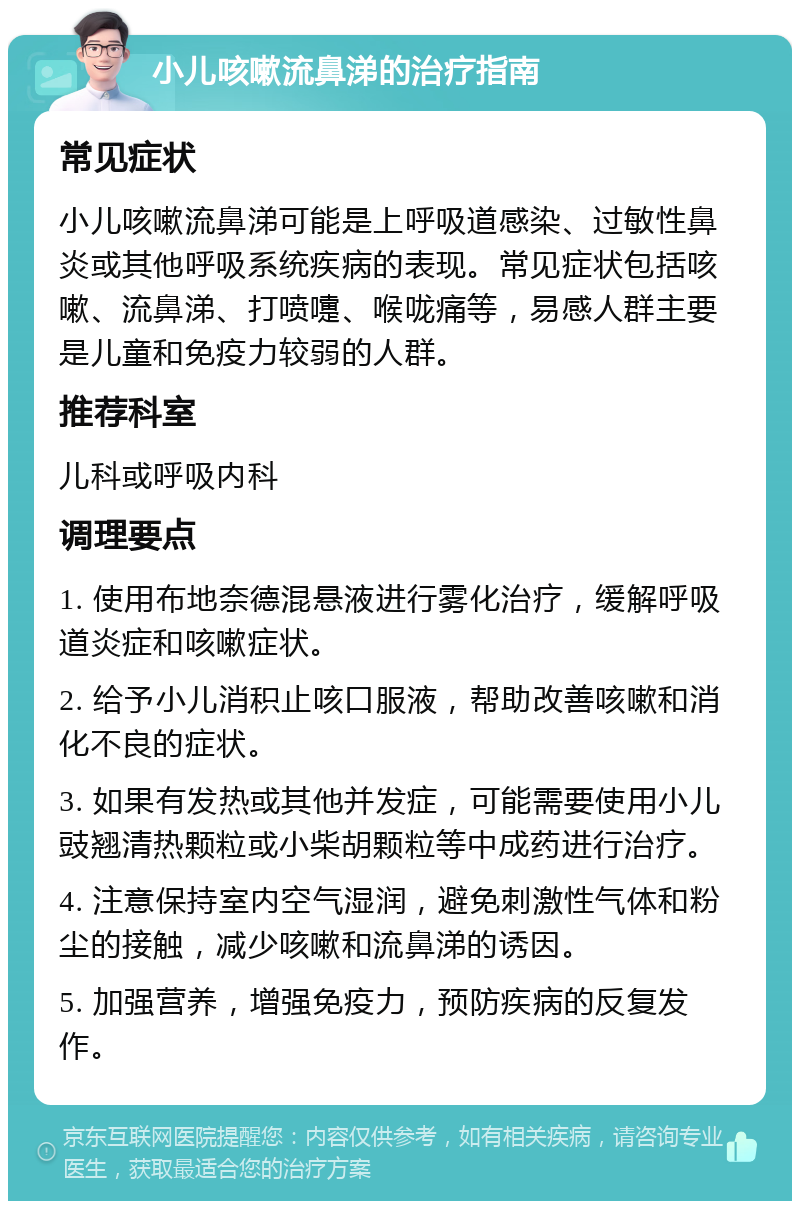 小儿咳嗽流鼻涕的治疗指南 常见症状 小儿咳嗽流鼻涕可能是上呼吸道感染、过敏性鼻炎或其他呼吸系统疾病的表现。常见症状包括咳嗽、流鼻涕、打喷嚏、喉咙痛等，易感人群主要是儿童和免疫力较弱的人群。 推荐科室 儿科或呼吸内科 调理要点 1. 使用布地奈德混悬液进行雾化治疗，缓解呼吸道炎症和咳嗽症状。 2. 给予小儿消积止咳口服液，帮助改善咳嗽和消化不良的症状。 3. 如果有发热或其他并发症，可能需要使用小儿豉翘清热颗粒或小柴胡颗粒等中成药进行治疗。 4. 注意保持室内空气湿润，避免刺激性气体和粉尘的接触，减少咳嗽和流鼻涕的诱因。 5. 加强营养，增强免疫力，预防疾病的反复发作。