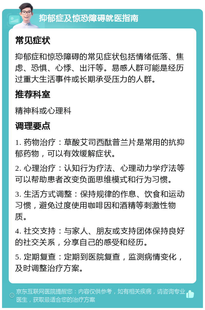 抑郁症及惊恐障碍就医指南 常见症状 抑郁症和惊恐障碍的常见症状包括情绪低落、焦虑、恐惧、心悸、出汗等。易感人群可能是经历过重大生活事件或长期承受压力的人群。 推荐科室 精神科或心理科 调理要点 1. 药物治疗：草酸艾司西酞普兰片是常用的抗抑郁药物，可以有效缓解症状。 2. 心理治疗：认知行为疗法、心理动力学疗法等可以帮助患者改变负面思维模式和行为习惯。 3. 生活方式调整：保持规律的作息、饮食和运动习惯，避免过度使用咖啡因和酒精等刺激性物质。 4. 社交支持：与家人、朋友或支持团体保持良好的社交关系，分享自己的感受和经历。 5. 定期复查：定期到医院复查，监测病情变化，及时调整治疗方案。