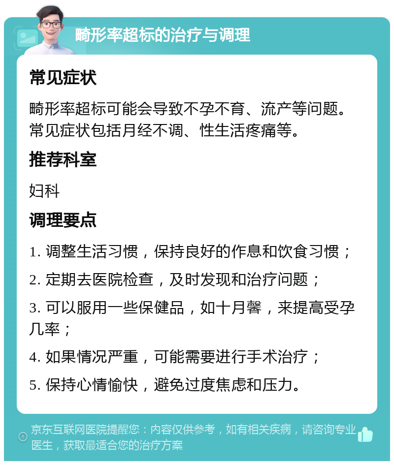 畸形率超标的治疗与调理 常见症状 畸形率超标可能会导致不孕不育、流产等问题。常见症状包括月经不调、性生活疼痛等。 推荐科室 妇科 调理要点 1. 调整生活习惯，保持良好的作息和饮食习惯； 2. 定期去医院检查，及时发现和治疗问题； 3. 可以服用一些保健品，如十月馨，来提高受孕几率； 4. 如果情况严重，可能需要进行手术治疗； 5. 保持心情愉快，避免过度焦虑和压力。