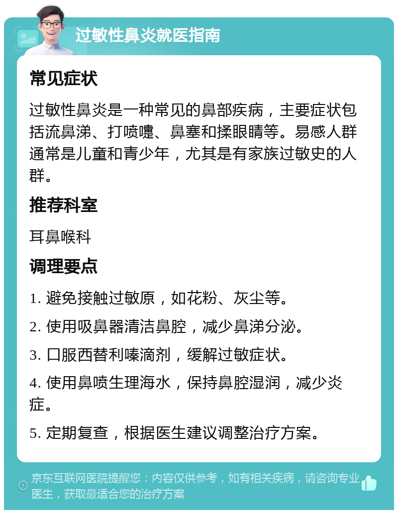 过敏性鼻炎就医指南 常见症状 过敏性鼻炎是一种常见的鼻部疾病，主要症状包括流鼻涕、打喷嚏、鼻塞和揉眼睛等。易感人群通常是儿童和青少年，尤其是有家族过敏史的人群。 推荐科室 耳鼻喉科 调理要点 1. 避免接触过敏原，如花粉、灰尘等。 2. 使用吸鼻器清洁鼻腔，减少鼻涕分泌。 3. 口服西替利嗪滴剂，缓解过敏症状。 4. 使用鼻喷生理海水，保持鼻腔湿润，减少炎症。 5. 定期复查，根据医生建议调整治疗方案。