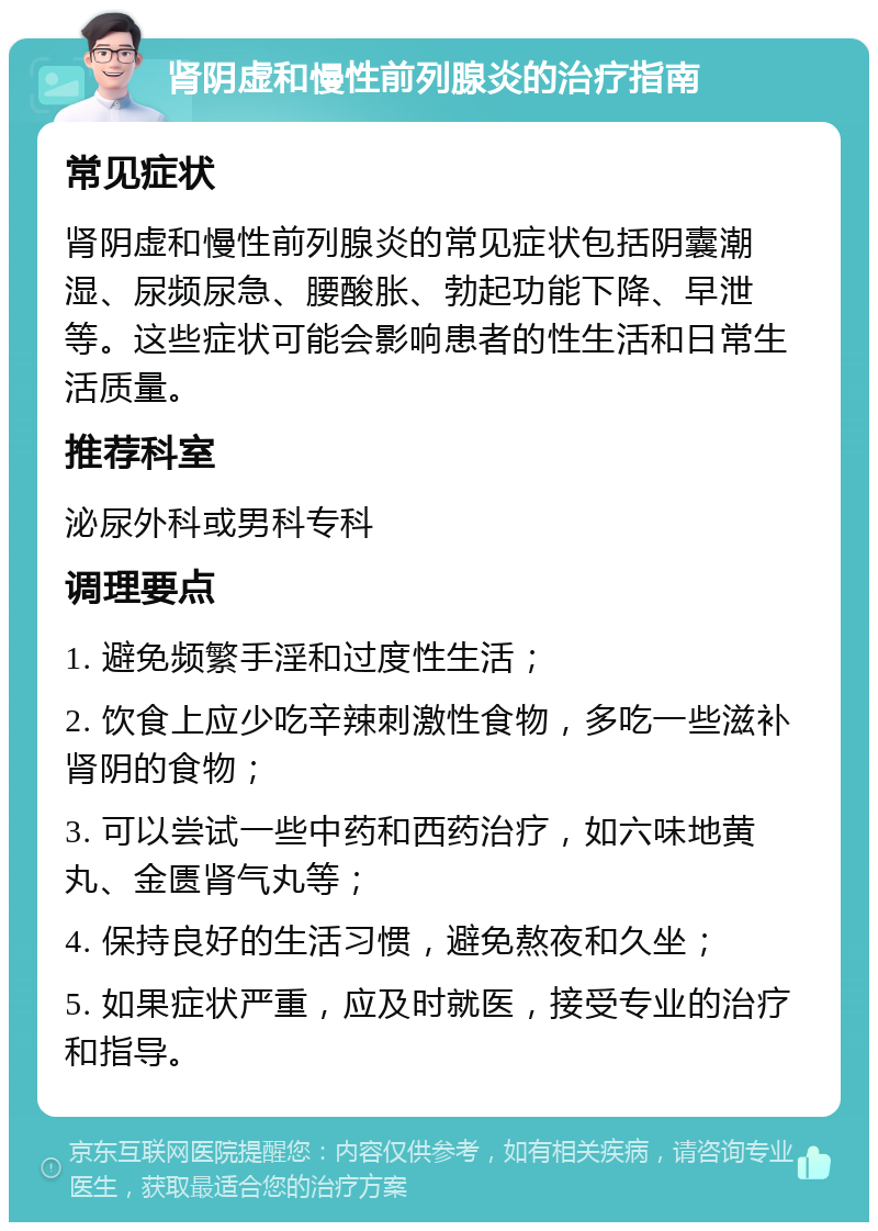 肾阴虚和慢性前列腺炎的治疗指南 常见症状 肾阴虚和慢性前列腺炎的常见症状包括阴囊潮湿、尿频尿急、腰酸胀、勃起功能下降、早泄等。这些症状可能会影响患者的性生活和日常生活质量。 推荐科室 泌尿外科或男科专科 调理要点 1. 避免频繁手淫和过度性生活； 2. 饮食上应少吃辛辣刺激性食物，多吃一些滋补肾阴的食物； 3. 可以尝试一些中药和西药治疗，如六味地黄丸、金匮肾气丸等； 4. 保持良好的生活习惯，避免熬夜和久坐； 5. 如果症状严重，应及时就医，接受专业的治疗和指导。