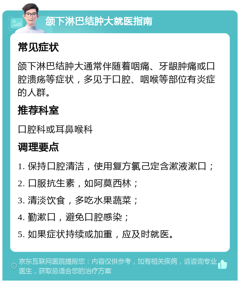 颌下淋巴结肿大就医指南 常见症状 颌下淋巴结肿大通常伴随着咽痛、牙龈肿痛或口腔溃疡等症状，多见于口腔、咽喉等部位有炎症的人群。 推荐科室 口腔科或耳鼻喉科 调理要点 1. 保持口腔清洁，使用复方氯己定含漱液漱口； 2. 口服抗生素，如阿莫西林； 3. 清淡饮食，多吃水果蔬菜； 4. 勤漱口，避免口腔感染； 5. 如果症状持续或加重，应及时就医。