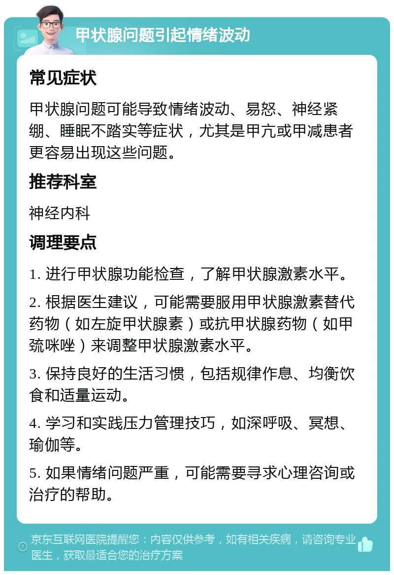 甲状腺问题引起情绪波动 常见症状 甲状腺问题可能导致情绪波动、易怒、神经紧绷、睡眠不踏实等症状，尤其是甲亢或甲减患者更容易出现这些问题。 推荐科室 神经内科 调理要点 1. 进行甲状腺功能检查，了解甲状腺激素水平。 2. 根据医生建议，可能需要服用甲状腺激素替代药物（如左旋甲状腺素）或抗甲状腺药物（如甲巯咪唑）来调整甲状腺激素水平。 3. 保持良好的生活习惯，包括规律作息、均衡饮食和适量运动。 4. 学习和实践压力管理技巧，如深呼吸、冥想、瑜伽等。 5. 如果情绪问题严重，可能需要寻求心理咨询或治疗的帮助。