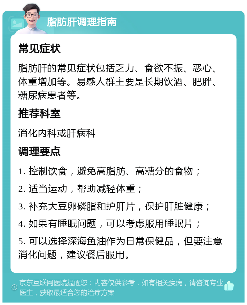 脂肪肝调理指南 常见症状 脂肪肝的常见症状包括乏力、食欲不振、恶心、体重增加等。易感人群主要是长期饮酒、肥胖、糖尿病患者等。 推荐科室 消化内科或肝病科 调理要点 1. 控制饮食，避免高脂肪、高糖分的食物； 2. 适当运动，帮助减轻体重； 3. 补充大豆卵磷脂和护肝片，保护肝脏健康； 4. 如果有睡眠问题，可以考虑服用睡眠片； 5. 可以选择深海鱼油作为日常保健品，但要注意消化问题，建议餐后服用。