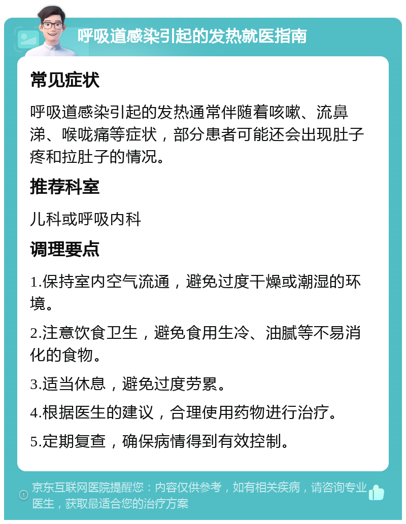 呼吸道感染引起的发热就医指南 常见症状 呼吸道感染引起的发热通常伴随着咳嗽、流鼻涕、喉咙痛等症状，部分患者可能还会出现肚子疼和拉肚子的情况。 推荐科室 儿科或呼吸内科 调理要点 1.保持室内空气流通，避免过度干燥或潮湿的环境。 2.注意饮食卫生，避免食用生冷、油腻等不易消化的食物。 3.适当休息，避免过度劳累。 4.根据医生的建议，合理使用药物进行治疗。 5.定期复查，确保病情得到有效控制。