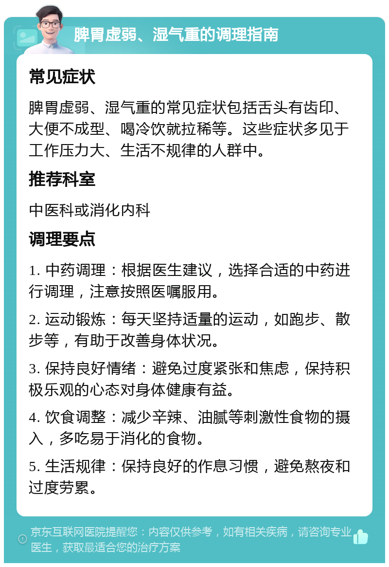 脾胃虚弱、湿气重的调理指南 常见症状 脾胃虚弱、湿气重的常见症状包括舌头有齿印、大便不成型、喝冷饮就拉稀等。这些症状多见于工作压力大、生活不规律的人群中。 推荐科室 中医科或消化内科 调理要点 1. 中药调理：根据医生建议，选择合适的中药进行调理，注意按照医嘱服用。 2. 运动锻炼：每天坚持适量的运动，如跑步、散步等，有助于改善身体状况。 3. 保持良好情绪：避免过度紧张和焦虑，保持积极乐观的心态对身体健康有益。 4. 饮食调整：减少辛辣、油腻等刺激性食物的摄入，多吃易于消化的食物。 5. 生活规律：保持良好的作息习惯，避免熬夜和过度劳累。