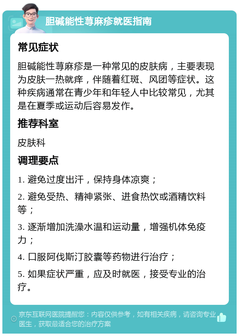 胆碱能性荨麻疹就医指南 常见症状 胆碱能性荨麻疹是一种常见的皮肤病，主要表现为皮肤一热就痒，伴随着红斑、风团等症状。这种疾病通常在青少年和年轻人中比较常见，尤其是在夏季或运动后容易发作。 推荐科室 皮肤科 调理要点 1. 避免过度出汗，保持身体凉爽； 2. 避免受热、精神紧张、进食热饮或酒精饮料等； 3. 逐渐增加洗澡水温和运动量，增强机体免疫力； 4. 口服阿伐斯汀胶囊等药物进行治疗； 5. 如果症状严重，应及时就医，接受专业的治疗。