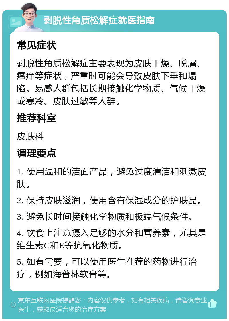 剥脱性角质松解症就医指南 常见症状 剥脱性角质松解症主要表现为皮肤干燥、脱屑、瘙痒等症状，严重时可能会导致皮肤下垂和塌陷。易感人群包括长期接触化学物质、气候干燥或寒冷、皮肤过敏等人群。 推荐科室 皮肤科 调理要点 1. 使用温和的洁面产品，避免过度清洁和刺激皮肤。 2. 保持皮肤滋润，使用含有保湿成分的护肤品。 3. 避免长时间接触化学物质和极端气候条件。 4. 饮食上注意摄入足够的水分和营养素，尤其是维生素C和E等抗氧化物质。 5. 如有需要，可以使用医生推荐的药物进行治疗，例如海普林软膏等。