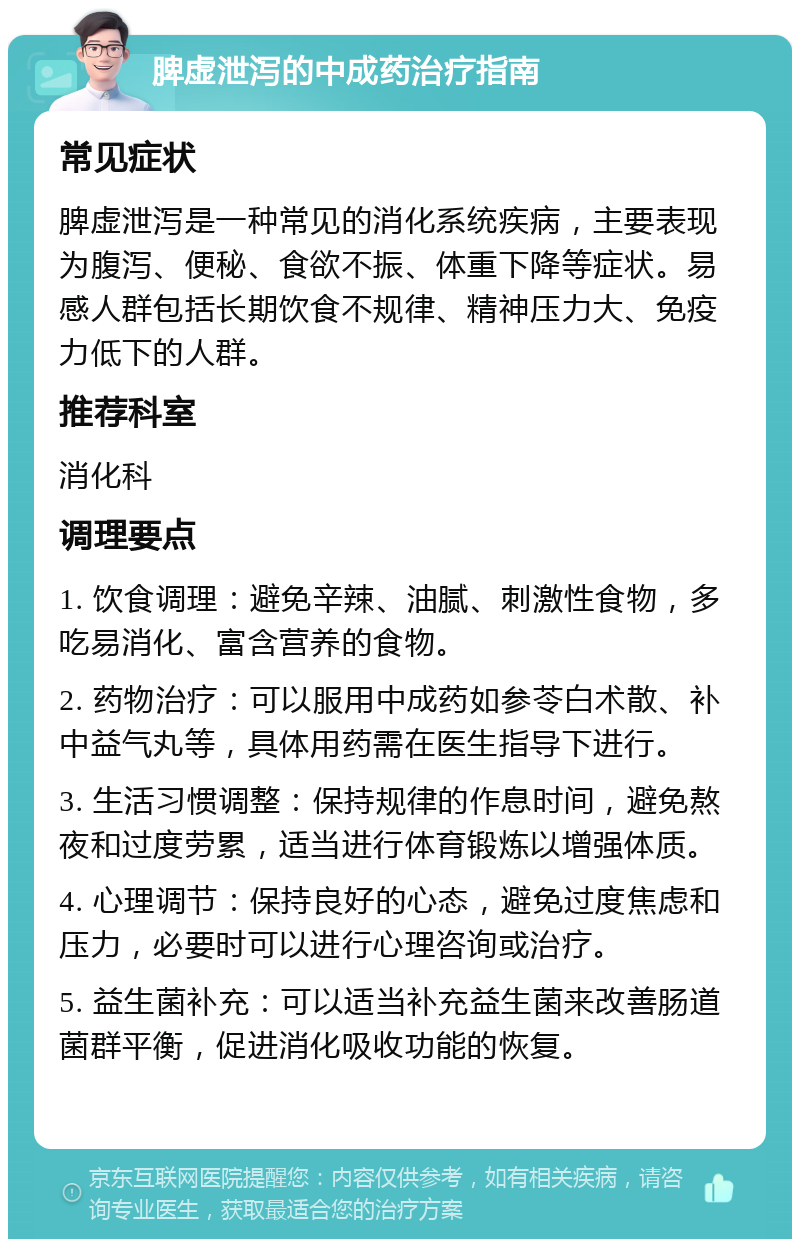 脾虚泄泻的中成药治疗指南 常见症状 脾虚泄泻是一种常见的消化系统疾病，主要表现为腹泻、便秘、食欲不振、体重下降等症状。易感人群包括长期饮食不规律、精神压力大、免疫力低下的人群。 推荐科室 消化科 调理要点 1. 饮食调理：避免辛辣、油腻、刺激性食物，多吃易消化、富含营养的食物。 2. 药物治疗：可以服用中成药如参苓白术散、补中益气丸等，具体用药需在医生指导下进行。 3. 生活习惯调整：保持规律的作息时间，避免熬夜和过度劳累，适当进行体育锻炼以增强体质。 4. 心理调节：保持良好的心态，避免过度焦虑和压力，必要时可以进行心理咨询或治疗。 5. 益生菌补充：可以适当补充益生菌来改善肠道菌群平衡，促进消化吸收功能的恢复。