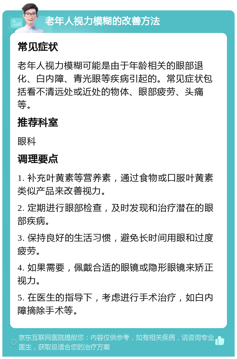 老年人视力模糊的改善方法 常见症状 老年人视力模糊可能是由于年龄相关的眼部退化、白内障、青光眼等疾病引起的。常见症状包括看不清远处或近处的物体、眼部疲劳、头痛等。 推荐科室 眼科 调理要点 1. 补充叶黄素等营养素，通过食物或口服叶黄素类似产品来改善视力。 2. 定期进行眼部检查，及时发现和治疗潜在的眼部疾病。 3. 保持良好的生活习惯，避免长时间用眼和过度疲劳。 4. 如果需要，佩戴合适的眼镜或隐形眼镜来矫正视力。 5. 在医生的指导下，考虑进行手术治疗，如白内障摘除手术等。