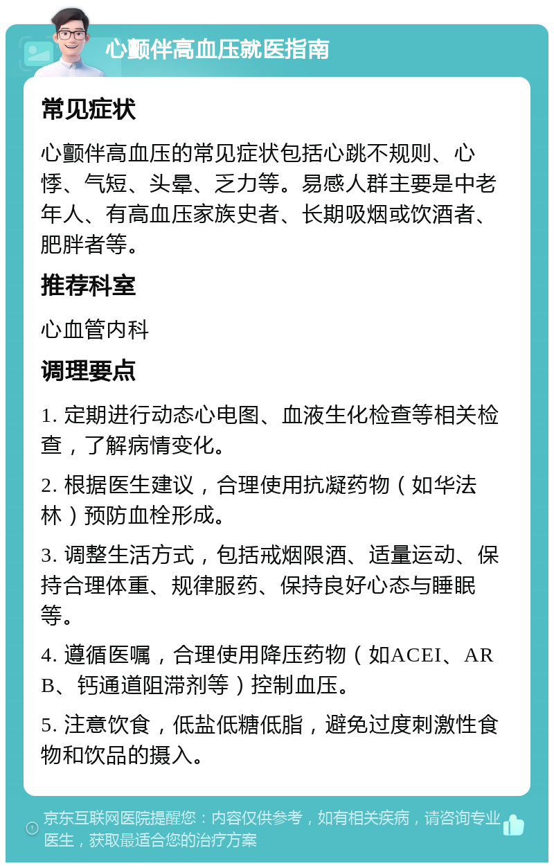 心颤伴高血压就医指南 常见症状 心颤伴高血压的常见症状包括心跳不规则、心悸、气短、头晕、乏力等。易感人群主要是中老年人、有高血压家族史者、长期吸烟或饮酒者、肥胖者等。 推荐科室 心血管内科 调理要点 1. 定期进行动态心电图、血液生化检查等相关检查，了解病情变化。 2. 根据医生建议，合理使用抗凝药物（如华法林）预防血栓形成。 3. 调整生活方式，包括戒烟限酒、适量运动、保持合理体重、规律服药、保持良好心态与睡眠等。 4. 遵循医嘱，合理使用降压药物（如ACEI、ARB、钙通道阻滞剂等）控制血压。 5. 注意饮食，低盐低糖低脂，避免过度刺激性食物和饮品的摄入。