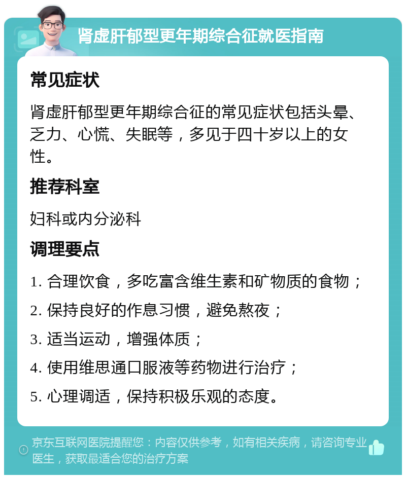 肾虚肝郁型更年期综合征就医指南 常见症状 肾虚肝郁型更年期综合征的常见症状包括头晕、乏力、心慌、失眠等，多见于四十岁以上的女性。 推荐科室 妇科或内分泌科 调理要点 1. 合理饮食，多吃富含维生素和矿物质的食物； 2. 保持良好的作息习惯，避免熬夜； 3. 适当运动，增强体质； 4. 使用维思通口服液等药物进行治疗； 5. 心理调适，保持积极乐观的态度。