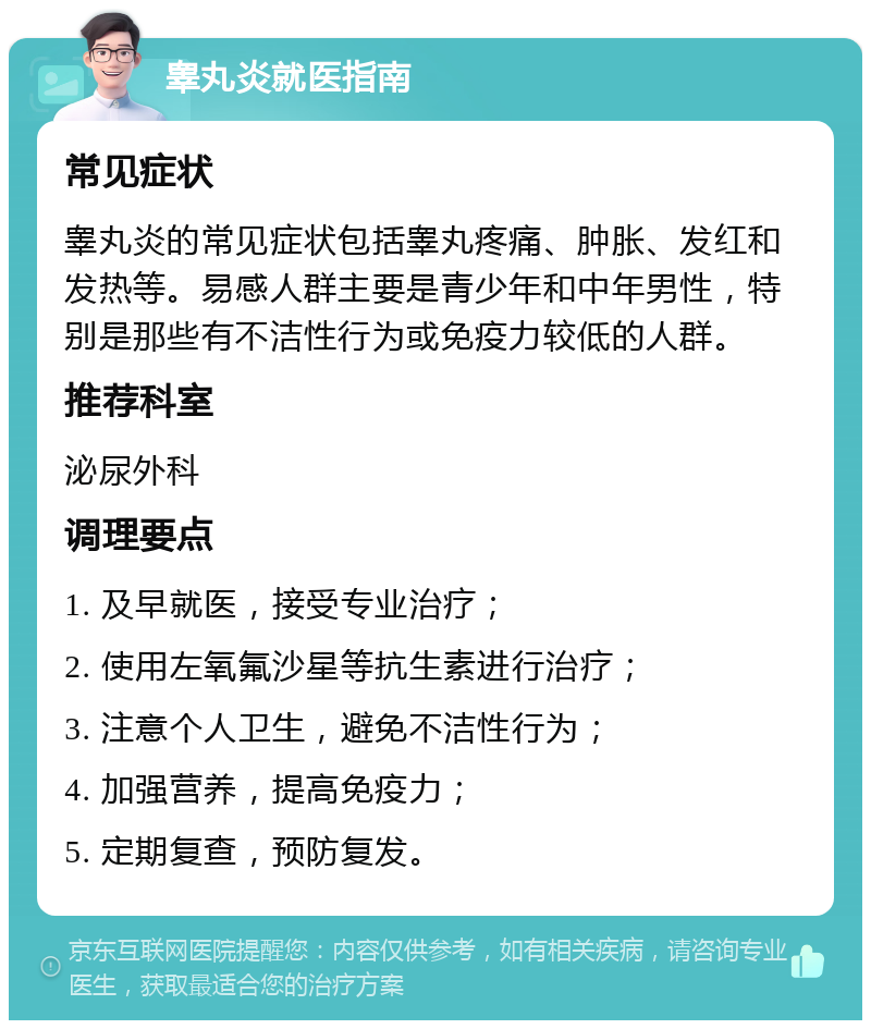 睾丸炎就医指南 常见症状 睾丸炎的常见症状包括睾丸疼痛、肿胀、发红和发热等。易感人群主要是青少年和中年男性，特别是那些有不洁性行为或免疫力较低的人群。 推荐科室 泌尿外科 调理要点 1. 及早就医，接受专业治疗； 2. 使用左氧氟沙星等抗生素进行治疗； 3. 注意个人卫生，避免不洁性行为； 4. 加强营养，提高免疫力； 5. 定期复查，预防复发。