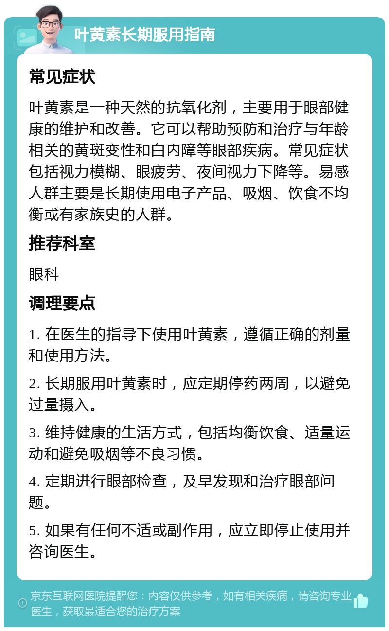 叶黄素长期服用指南 常见症状 叶黄素是一种天然的抗氧化剂，主要用于眼部健康的维护和改善。它可以帮助预防和治疗与年龄相关的黄斑变性和白内障等眼部疾病。常见症状包括视力模糊、眼疲劳、夜间视力下降等。易感人群主要是长期使用电子产品、吸烟、饮食不均衡或有家族史的人群。 推荐科室 眼科 调理要点 1. 在医生的指导下使用叶黄素，遵循正确的剂量和使用方法。 2. 长期服用叶黄素时，应定期停药两周，以避免过量摄入。 3. 维持健康的生活方式，包括均衡饮食、适量运动和避免吸烟等不良习惯。 4. 定期进行眼部检查，及早发现和治疗眼部问题。 5. 如果有任何不适或副作用，应立即停止使用并咨询医生。