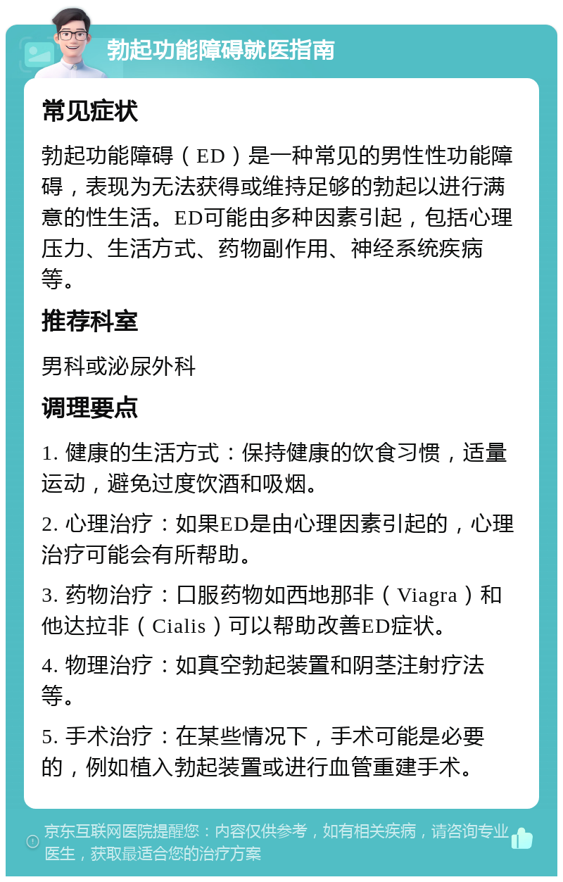 勃起功能障碍就医指南 常见症状 勃起功能障碍（ED）是一种常见的男性性功能障碍，表现为无法获得或维持足够的勃起以进行满意的性生活。ED可能由多种因素引起，包括心理压力、生活方式、药物副作用、神经系统疾病等。 推荐科室 男科或泌尿外科 调理要点 1. 健康的生活方式：保持健康的饮食习惯，适量运动，避免过度饮酒和吸烟。 2. 心理治疗：如果ED是由心理因素引起的，心理治疗可能会有所帮助。 3. 药物治疗：口服药物如西地那非（Viagra）和他达拉非（Cialis）可以帮助改善ED症状。 4. 物理治疗：如真空勃起装置和阴茎注射疗法等。 5. 手术治疗：在某些情况下，手术可能是必要的，例如植入勃起装置或进行血管重建手术。