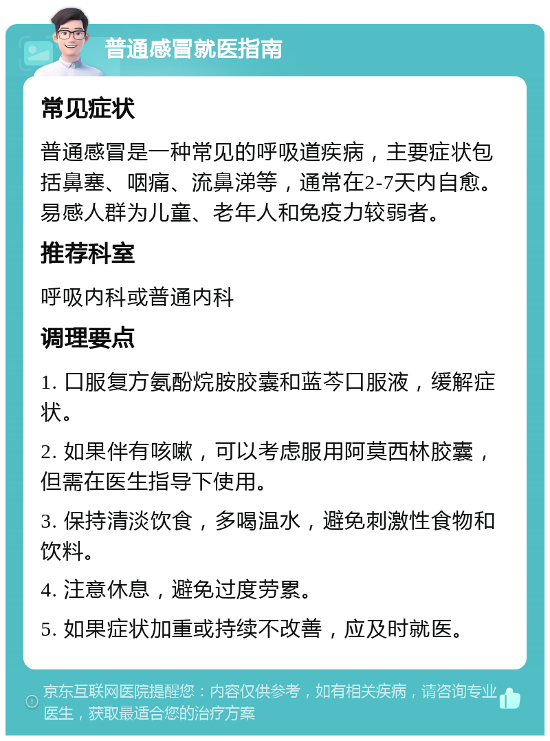 普通感冒就医指南 常见症状 普通感冒是一种常见的呼吸道疾病，主要症状包括鼻塞、咽痛、流鼻涕等，通常在2-7天内自愈。易感人群为儿童、老年人和免疫力较弱者。 推荐科室 呼吸内科或普通内科 调理要点 1. 口服复方氨酚烷胺胶囊和蓝芩口服液，缓解症状。 2. 如果伴有咳嗽，可以考虑服用阿莫西林胶囊，但需在医生指导下使用。 3. 保持清淡饮食，多喝温水，避免刺激性食物和饮料。 4. 注意休息，避免过度劳累。 5. 如果症状加重或持续不改善，应及时就医。