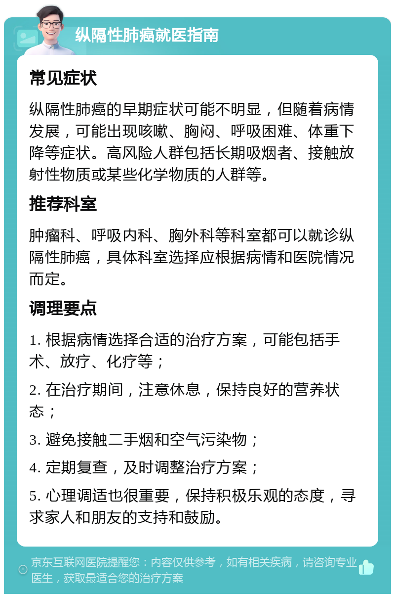 纵隔性肺癌就医指南 常见症状 纵隔性肺癌的早期症状可能不明显，但随着病情发展，可能出现咳嗽、胸闷、呼吸困难、体重下降等症状。高风险人群包括长期吸烟者、接触放射性物质或某些化学物质的人群等。 推荐科室 肿瘤科、呼吸内科、胸外科等科室都可以就诊纵隔性肺癌，具体科室选择应根据病情和医院情况而定。 调理要点 1. 根据病情选择合适的治疗方案，可能包括手术、放疗、化疗等； 2. 在治疗期间，注意休息，保持良好的营养状态； 3. 避免接触二手烟和空气污染物； 4. 定期复查，及时调整治疗方案； 5. 心理调适也很重要，保持积极乐观的态度，寻求家人和朋友的支持和鼓励。