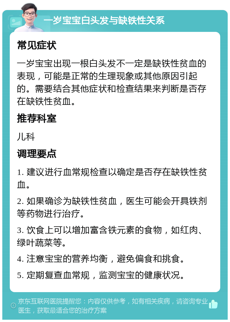 一岁宝宝白头发与缺铁性关系 常见症状 一岁宝宝出现一根白头发不一定是缺铁性贫血的表现，可能是正常的生理现象或其他原因引起的。需要结合其他症状和检查结果来判断是否存在缺铁性贫血。 推荐科室 儿科 调理要点 1. 建议进行血常规检查以确定是否存在缺铁性贫血。 2. 如果确诊为缺铁性贫血，医生可能会开具铁剂等药物进行治疗。 3. 饮食上可以增加富含铁元素的食物，如红肉、绿叶蔬菜等。 4. 注意宝宝的营养均衡，避免偏食和挑食。 5. 定期复查血常规，监测宝宝的健康状况。