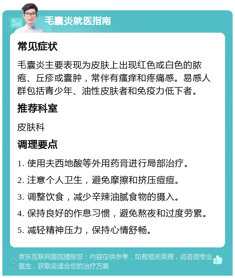 毛囊炎就医指南 常见症状 毛囊炎主要表现为皮肤上出现红色或白色的脓疱、丘疹或囊肿，常伴有瘙痒和疼痛感。易感人群包括青少年、油性皮肤者和免疫力低下者。 推荐科室 皮肤科 调理要点 1. 使用夫西地酸等外用药膏进行局部治疗。 2. 注意个人卫生，避免摩擦和挤压痘痘。 3. 调整饮食，减少辛辣油腻食物的摄入。 4. 保持良好的作息习惯，避免熬夜和过度劳累。 5. 减轻精神压力，保持心情舒畅。