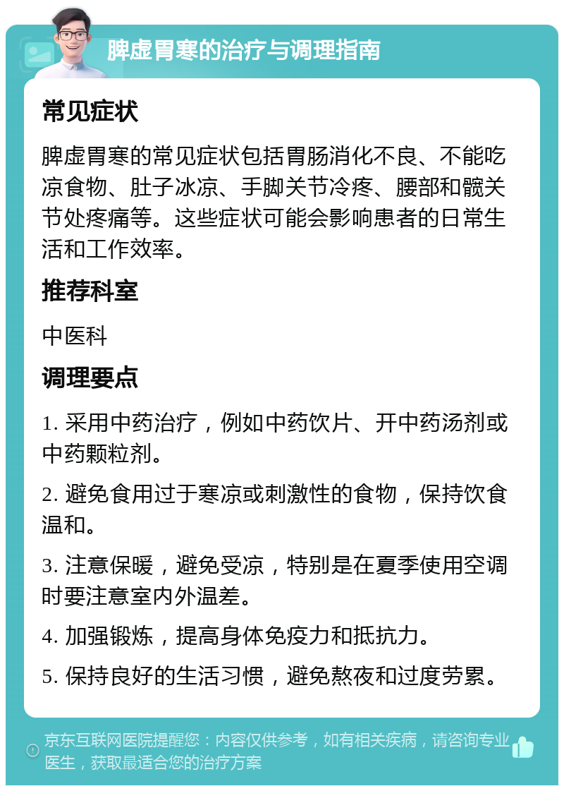 脾虚胃寒的治疗与调理指南 常见症状 脾虚胃寒的常见症状包括胃肠消化不良、不能吃凉食物、肚子冰凉、手脚关节冷疼、腰部和髋关节处疼痛等。这些症状可能会影响患者的日常生活和工作效率。 推荐科室 中医科 调理要点 1. 采用中药治疗，例如中药饮片、开中药汤剂或中药颗粒剂。 2. 避免食用过于寒凉或刺激性的食物，保持饮食温和。 3. 注意保暖，避免受凉，特别是在夏季使用空调时要注意室内外温差。 4. 加强锻炼，提高身体免疫力和抵抗力。 5. 保持良好的生活习惯，避免熬夜和过度劳累。