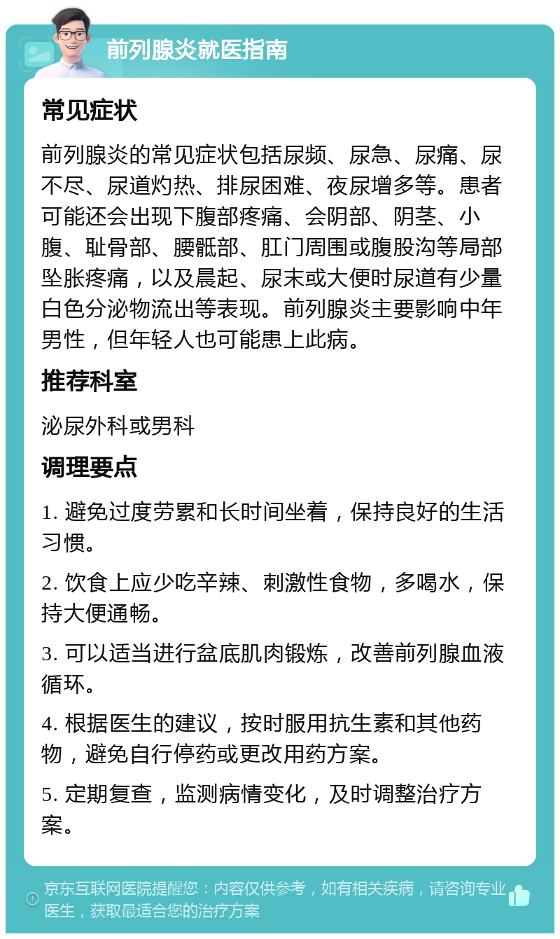 前列腺炎就医指南 常见症状 前列腺炎的常见症状包括尿频、尿急、尿痛、尿不尽、尿道灼热、排尿困难、夜尿增多等。患者可能还会出现下腹部疼痛、会阴部、阴茎、小腹、耻骨部、腰骶部、肛门周围或腹股沟等局部坠胀疼痛，以及晨起、尿末或大便时尿道有少量白色分泌物流出等表现。前列腺炎主要影响中年男性，但年轻人也可能患上此病。 推荐科室 泌尿外科或男科 调理要点 1. 避免过度劳累和长时间坐着，保持良好的生活习惯。 2. 饮食上应少吃辛辣、刺激性食物，多喝水，保持大便通畅。 3. 可以适当进行盆底肌肉锻炼，改善前列腺血液循环。 4. 根据医生的建议，按时服用抗生素和其他药物，避免自行停药或更改用药方案。 5. 定期复查，监测病情变化，及时调整治疗方案。