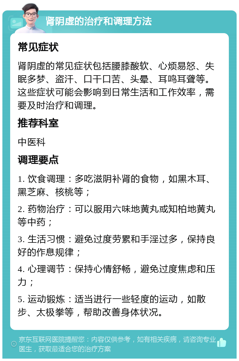 肾阴虚的治疗和调理方法 常见症状 肾阴虚的常见症状包括腰膝酸软、心烦易怒、失眠多梦、盗汗、口干口苦、头晕、耳鸣耳聋等。这些症状可能会影响到日常生活和工作效率，需要及时治疗和调理。 推荐科室 中医科 调理要点 1. 饮食调理：多吃滋阴补肾的食物，如黑木耳、黑芝麻、核桃等； 2. 药物治疗：可以服用六味地黄丸或知柏地黄丸等中药； 3. 生活习惯：避免过度劳累和手淫过多，保持良好的作息规律； 4. 心理调节：保持心情舒畅，避免过度焦虑和压力； 5. 运动锻炼：适当进行一些轻度的运动，如散步、太极拳等，帮助改善身体状况。