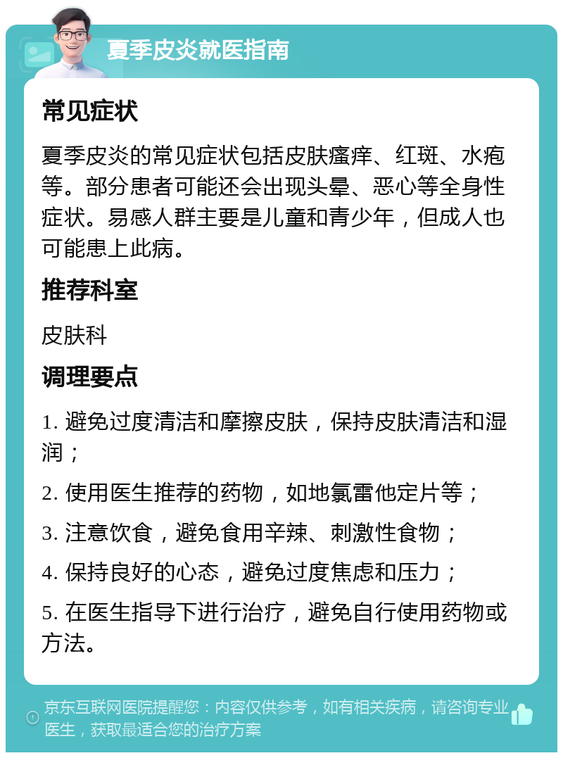 夏季皮炎就医指南 常见症状 夏季皮炎的常见症状包括皮肤瘙痒、红斑、水疱等。部分患者可能还会出现头晕、恶心等全身性症状。易感人群主要是儿童和青少年，但成人也可能患上此病。 推荐科室 皮肤科 调理要点 1. 避免过度清洁和摩擦皮肤，保持皮肤清洁和湿润； 2. 使用医生推荐的药物，如地氯雷他定片等； 3. 注意饮食，避免食用辛辣、刺激性食物； 4. 保持良好的心态，避免过度焦虑和压力； 5. 在医生指导下进行治疗，避免自行使用药物或方法。