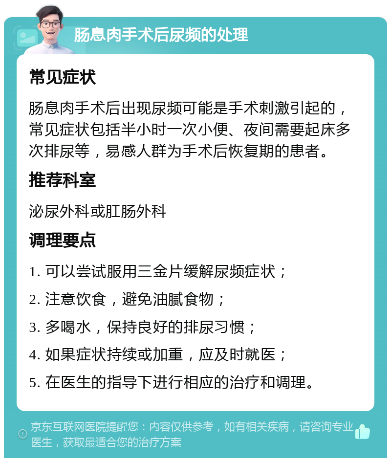 肠息肉手术后尿频的处理 常见症状 肠息肉手术后出现尿频可能是手术刺激引起的，常见症状包括半小时一次小便、夜间需要起床多次排尿等，易感人群为手术后恢复期的患者。 推荐科室 泌尿外科或肛肠外科 调理要点 1. 可以尝试服用三金片缓解尿频症状； 2. 注意饮食，避免油腻食物； 3. 多喝水，保持良好的排尿习惯； 4. 如果症状持续或加重，应及时就医； 5. 在医生的指导下进行相应的治疗和调理。