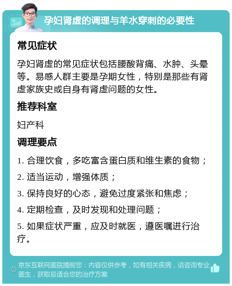 孕妇肾虚的调理与羊水穿刺的必要性 常见症状 孕妇肾虚的常见症状包括腰酸背痛、水肿、头晕等。易感人群主要是孕期女性，特别是那些有肾虚家族史或自身有肾虚问题的女性。 推荐科室 妇产科 调理要点 1. 合理饮食，多吃富含蛋白质和维生素的食物； 2. 适当运动，增强体质； 3. 保持良好的心态，避免过度紧张和焦虑； 4. 定期检查，及时发现和处理问题； 5. 如果症状严重，应及时就医，遵医嘱进行治疗。