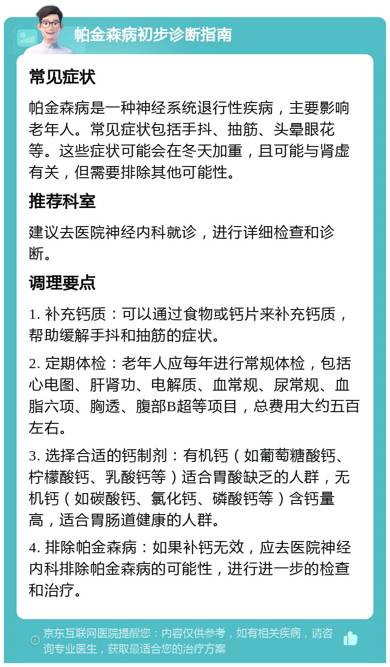 帕金森病初步诊断指南 常见症状 帕金森病是一种神经系统退行性疾病，主要影响老年人。常见症状包括手抖、抽筋、头晕眼花等。这些症状可能会在冬天加重，且可能与肾虚有关，但需要排除其他可能性。 推荐科室 建议去医院神经内科就诊，进行详细检查和诊断。 调理要点 1. 补充钙质：可以通过食物或钙片来补充钙质，帮助缓解手抖和抽筋的症状。 2. 定期体检：老年人应每年进行常规体检，包括心电图、肝肾功、电解质、血常规、尿常规、血脂六项、胸透、腹部B超等项目，总费用大约五百左右。 3. 选择合适的钙制剂：有机钙（如葡萄糖酸钙、柠檬酸钙、乳酸钙等）适合胃酸缺乏的人群，无机钙（如碳酸钙、氯化钙、磷酸钙等）含钙量高，适合胃肠道健康的人群。 4. 排除帕金森病：如果补钙无效，应去医院神经内科排除帕金森病的可能性，进行进一步的检查和治疗。