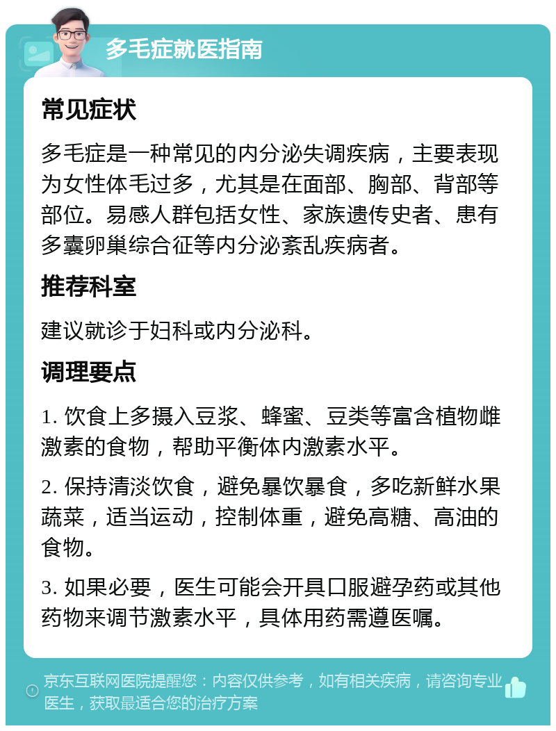 多毛症就医指南 常见症状 多毛症是一种常见的内分泌失调疾病，主要表现为女性体毛过多，尤其是在面部、胸部、背部等部位。易感人群包括女性、家族遗传史者、患有多囊卵巢综合征等内分泌紊乱疾病者。 推荐科室 建议就诊于妇科或内分泌科。 调理要点 1. 饮食上多摄入豆浆、蜂蜜、豆类等富含植物雌激素的食物，帮助平衡体内激素水平。 2. 保持清淡饮食，避免暴饮暴食，多吃新鲜水果蔬菜，适当运动，控制体重，避免高糖、高油的食物。 3. 如果必要，医生可能会开具口服避孕药或其他药物来调节激素水平，具体用药需遵医嘱。