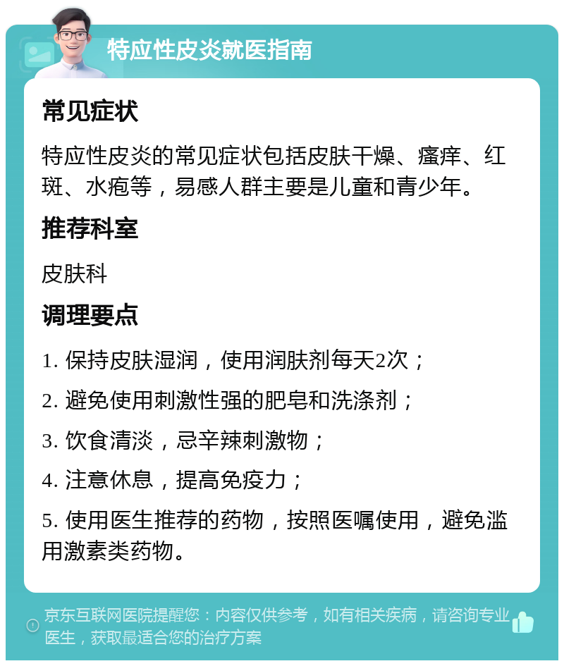 特应性皮炎就医指南 常见症状 特应性皮炎的常见症状包括皮肤干燥、瘙痒、红斑、水疱等，易感人群主要是儿童和青少年。 推荐科室 皮肤科 调理要点 1. 保持皮肤湿润，使用润肤剂每天2次； 2. 避免使用刺激性强的肥皂和洗涤剂； 3. 饮食清淡，忌辛辣刺激物； 4. 注意休息，提高免疫力； 5. 使用医生推荐的药物，按照医嘱使用，避免滥用激素类药物。