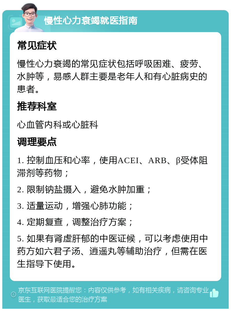 慢性心力衰竭就医指南 常见症状 慢性心力衰竭的常见症状包括呼吸困难、疲劳、水肿等，易感人群主要是老年人和有心脏病史的患者。 推荐科室 心血管内科或心脏科 调理要点 1. 控制血压和心率，使用ACEI、ARB、β受体阻滞剂等药物； 2. 限制钠盐摄入，避免水肿加重； 3. 适量运动，增强心肺功能； 4. 定期复查，调整治疗方案； 5. 如果有肾虚肝郁的中医证候，可以考虑使用中药方如六君子汤、逍遥丸等辅助治疗，但需在医生指导下使用。