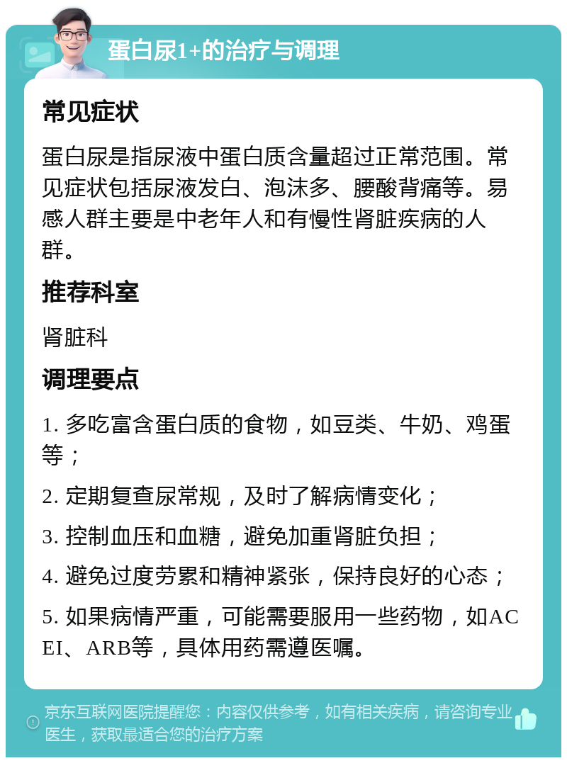 蛋白尿1+的治疗与调理 常见症状 蛋白尿是指尿液中蛋白质含量超过正常范围。常见症状包括尿液发白、泡沫多、腰酸背痛等。易感人群主要是中老年人和有慢性肾脏疾病的人群。 推荐科室 肾脏科 调理要点 1. 多吃富含蛋白质的食物，如豆类、牛奶、鸡蛋等； 2. 定期复查尿常规，及时了解病情变化； 3. 控制血压和血糖，避免加重肾脏负担； 4. 避免过度劳累和精神紧张，保持良好的心态； 5. 如果病情严重，可能需要服用一些药物，如ACEI、ARB等，具体用药需遵医嘱。