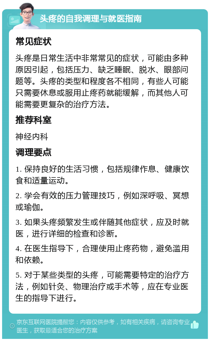 头疼的自我调理与就医指南 常见症状 头疼是日常生活中非常常见的症状，可能由多种原因引起，包括压力、缺乏睡眠、脱水、眼部问题等。头疼的类型和程度各不相同，有些人可能只需要休息或服用止疼药就能缓解，而其他人可能需要更复杂的治疗方法。 推荐科室 神经内科 调理要点 1. 保持良好的生活习惯，包括规律作息、健康饮食和适量运动。 2. 学会有效的压力管理技巧，例如深呼吸、冥想或瑜伽。 3. 如果头疼频繁发生或伴随其他症状，应及时就医，进行详细的检查和诊断。 4. 在医生指导下，合理使用止疼药物，避免滥用和依赖。 5. 对于某些类型的头疼，可能需要特定的治疗方法，例如针灸、物理治疗或手术等，应在专业医生的指导下进行。