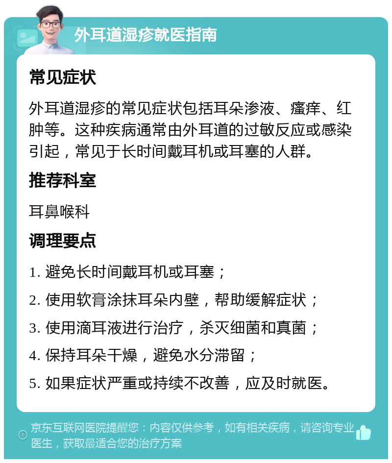 外耳道湿疹就医指南 常见症状 外耳道湿疹的常见症状包括耳朵渗液、瘙痒、红肿等。这种疾病通常由外耳道的过敏反应或感染引起，常见于长时间戴耳机或耳塞的人群。 推荐科室 耳鼻喉科 调理要点 1. 避免长时间戴耳机或耳塞； 2. 使用软膏涂抹耳朵内壁，帮助缓解症状； 3. 使用滴耳液进行治疗，杀灭细菌和真菌； 4. 保持耳朵干燥，避免水分滞留； 5. 如果症状严重或持续不改善，应及时就医。