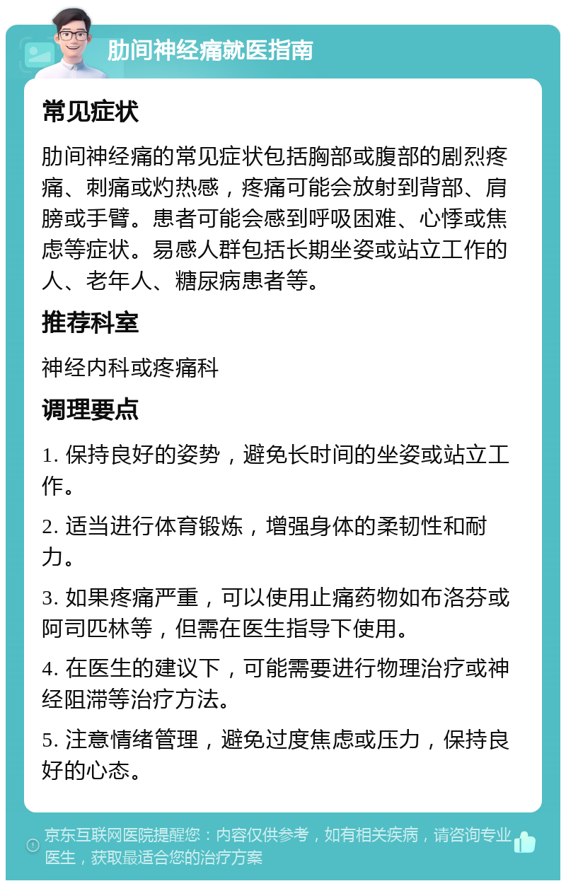 肋间神经痛就医指南 常见症状 肋间神经痛的常见症状包括胸部或腹部的剧烈疼痛、刺痛或灼热感，疼痛可能会放射到背部、肩膀或手臂。患者可能会感到呼吸困难、心悸或焦虑等症状。易感人群包括长期坐姿或站立工作的人、老年人、糖尿病患者等。 推荐科室 神经内科或疼痛科 调理要点 1. 保持良好的姿势，避免长时间的坐姿或站立工作。 2. 适当进行体育锻炼，增强身体的柔韧性和耐力。 3. 如果疼痛严重，可以使用止痛药物如布洛芬或阿司匹林等，但需在医生指导下使用。 4. 在医生的建议下，可能需要进行物理治疗或神经阻滞等治疗方法。 5. 注意情绪管理，避免过度焦虑或压力，保持良好的心态。